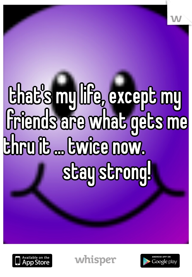 that's my life, except my friends are what gets me thru it ... twice now. 
               stay strong!