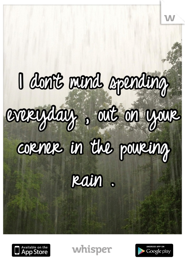 I don't mind spending everyday , out on your corner in the pouring rain .
