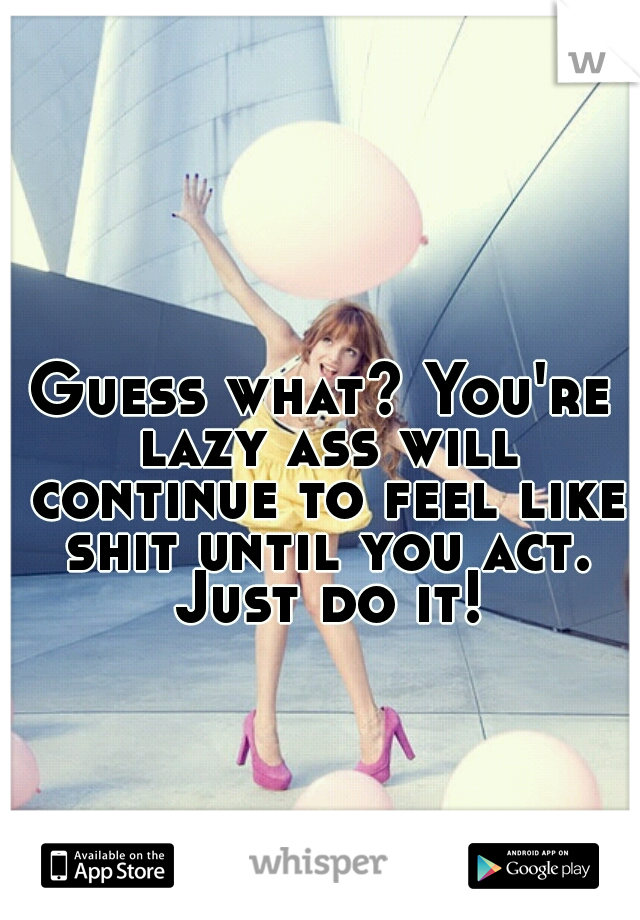 Guess what? You're lazy ass will continue to feel like shit until you act. Just do it!