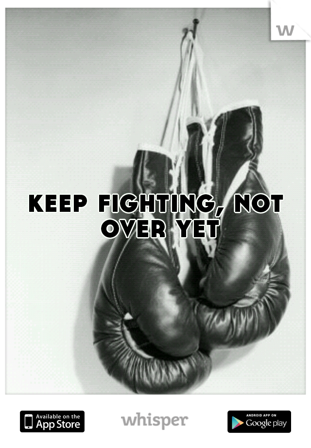 keep fighting, not over yet