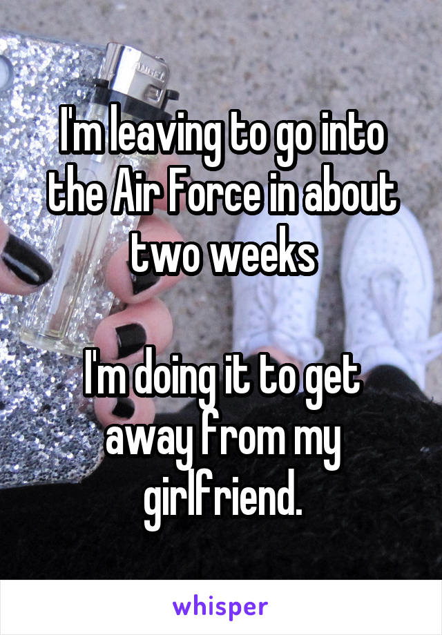 I'm leaving to go into the Air Force in about two weeks

I'm doing it to get away from my girlfriend.