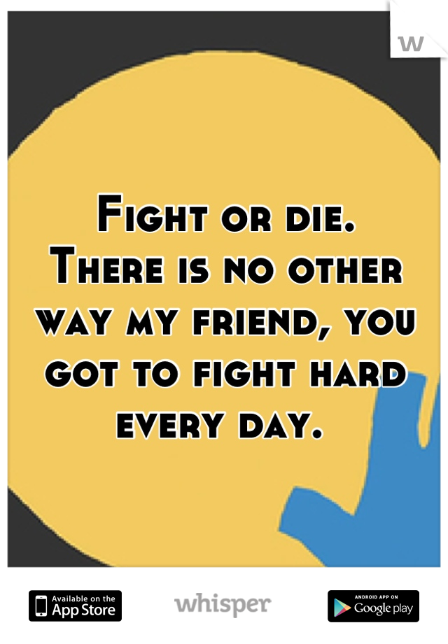 Fight or die.
There is no other way my friend, you got to fight hard every day. 
