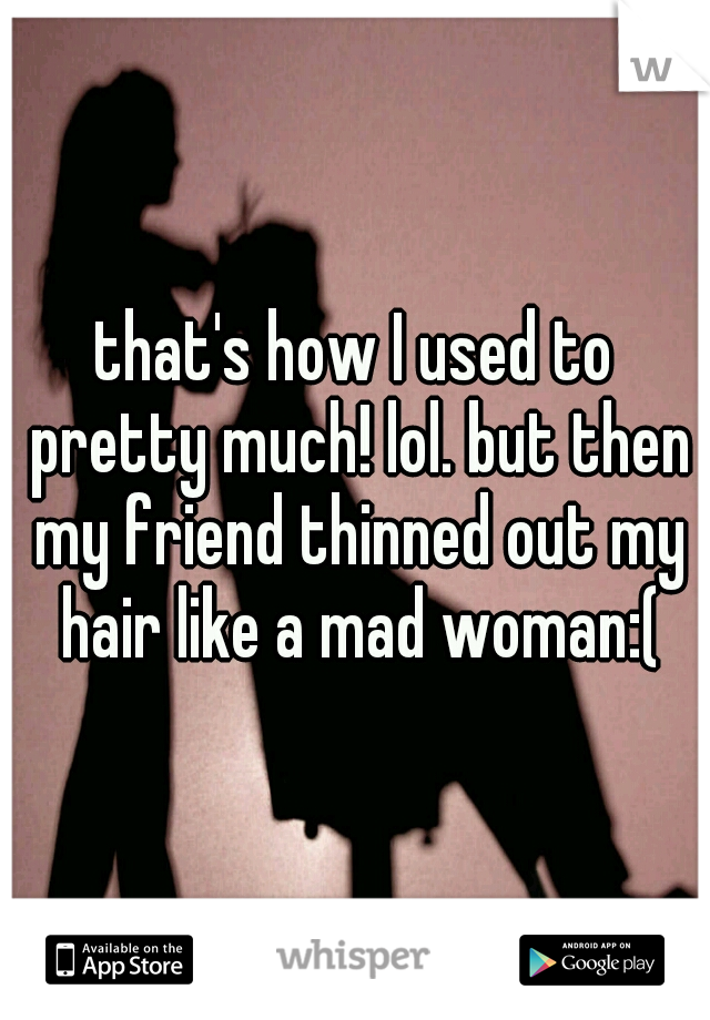 that's how I used to pretty much! lol. but then my friend thinned out my hair like a mad woman:(