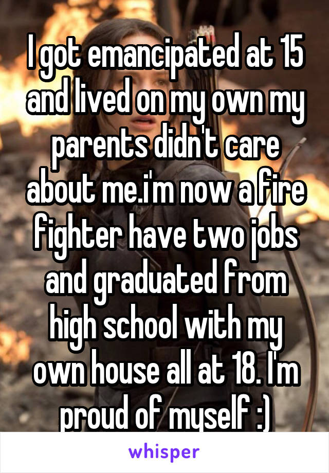 I got emancipated at 15 and lived on my own my parents didn't care about me.i'm now a fire fighter have two jobs and graduated from high school with my own house all at 18. I'm proud of myself :)