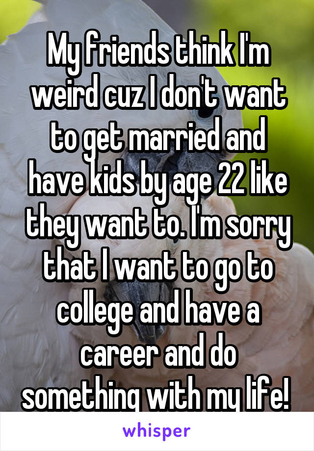My friends think I'm weird cuz I don't want to get married and have kids by age 22 like they want to. I'm sorry that I want to go to college and have a career and do something with my life! 