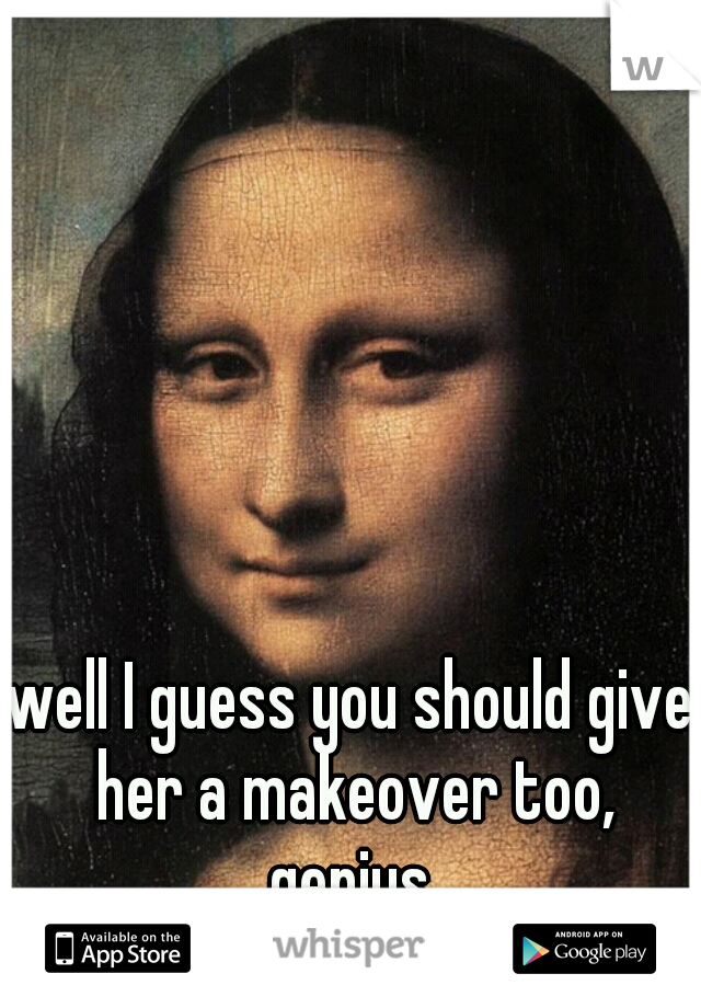 well I guess you should give her a makeover too, genius.