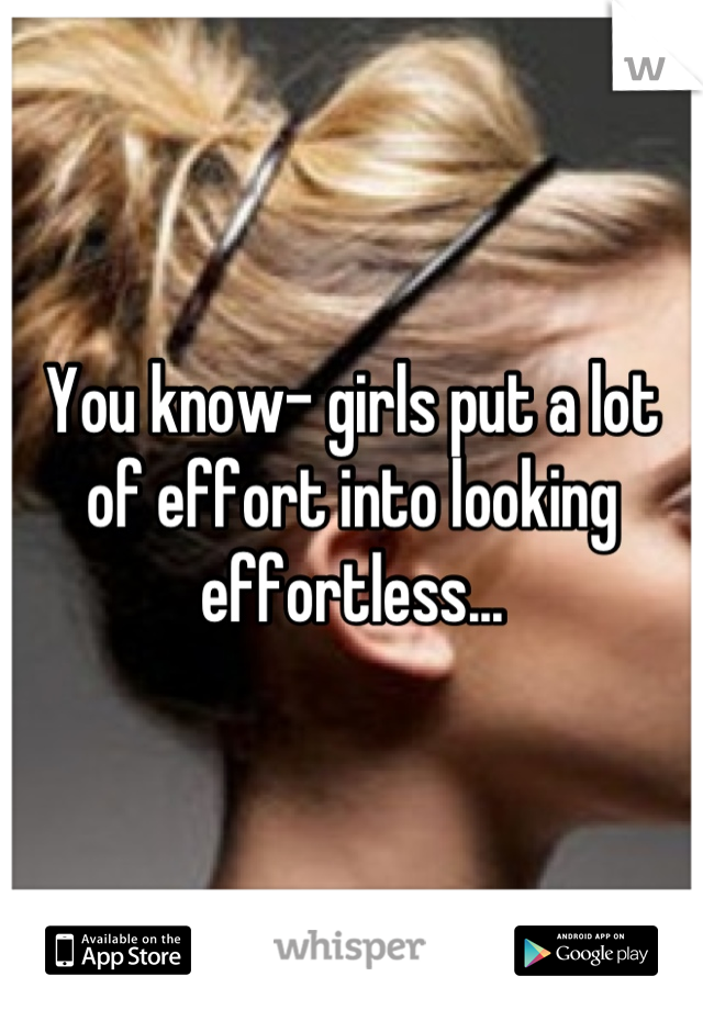 You know- girls put a lot of effort into looking effortless...