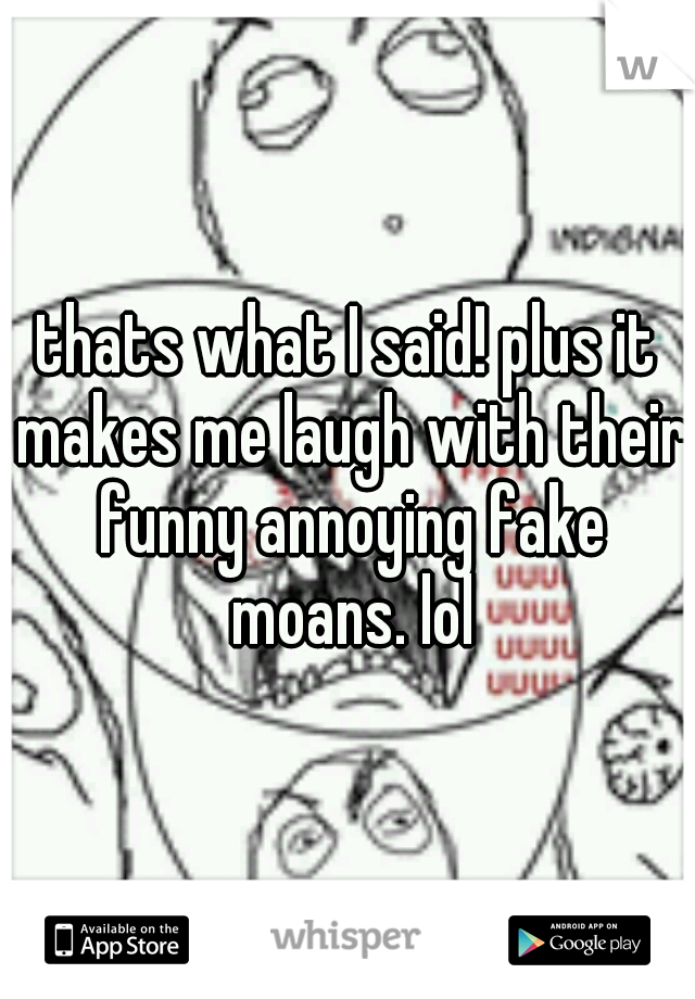 thats what I said! plus it makes me laugh with their funny annoying fake moans. lol
