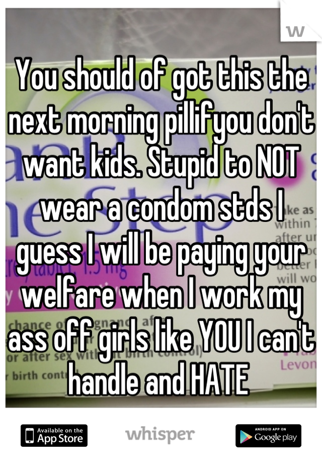 You should of got this the next morning pillifyou don't want kids. Stupid to NOT wear a condom stds I guess I will be paying your welfare when I work my ass off girls like YOU I can't handle and HATE 
