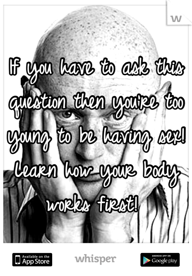 If you have to ask this question then you're too young to be having sex!  Learn how your body works first! 