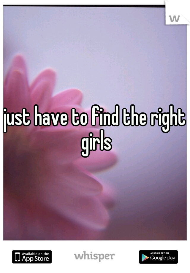 just have to find the right girls