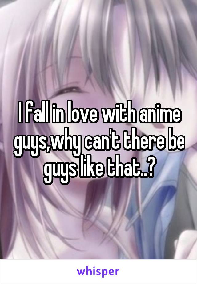 I fall in love with anime guys,why can't there be guys like that..?