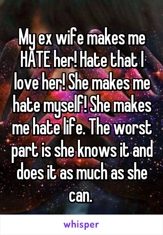 My ex wife makes me HATE her! Hate that I love her! She makes me hate myself! She makes me hate life. The worst part is she knows it and does it as much as she can. 