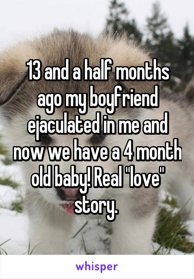 13 and a half months ago my boyfriend ejaculated in me and now we have a 4 month old baby! Real "love" story. 