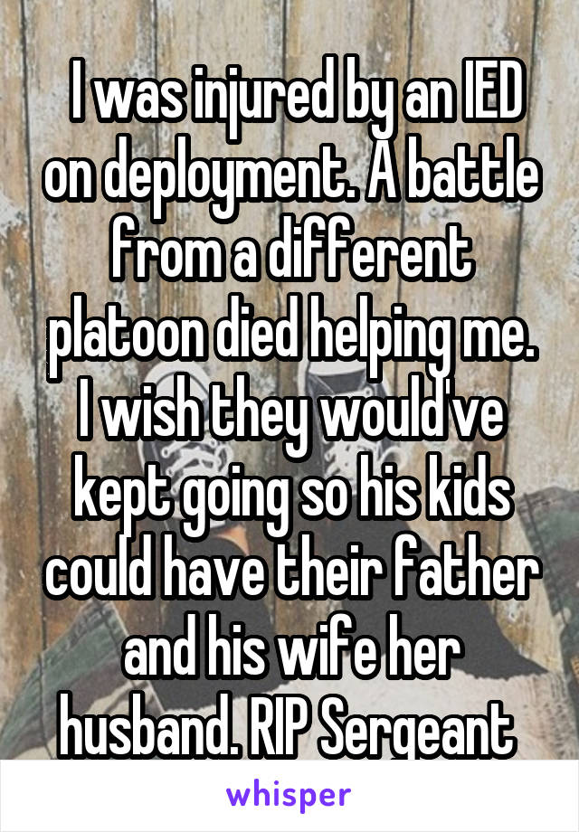  I was injured by an IED on deployment. A battle from a different platoon died helping me. I wish they would've kept going so his kids could have their father and his wife her husband. RIP Sergeant 