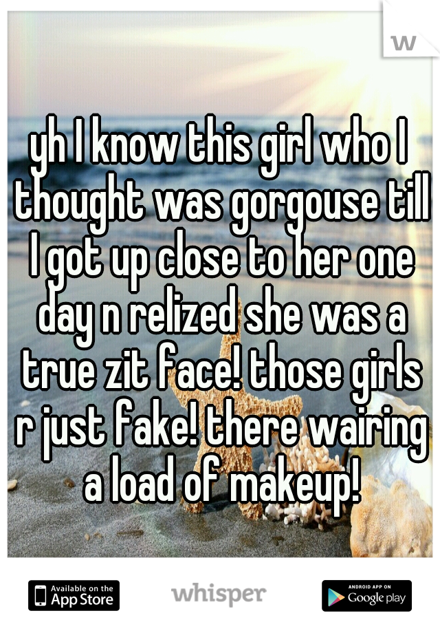 yh I know this girl who I thought was gorgouse till I got up close to her one day n relized she was a true zit face! those girls r just fake! there wairing a load of makeup!