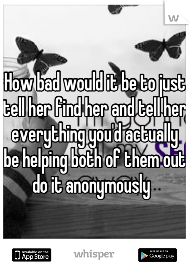 How bad would it be to just tell her find her and tell her everything you'd actually be helping both of them out do it anonymously  