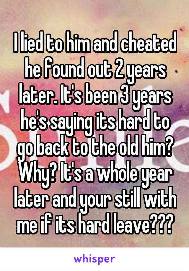I lied to him and cheated he found out 2 years later. It's been 3 years he's saying its hard to go back to the old him? Why? It's a whole year later and your still with me if its hard leave???