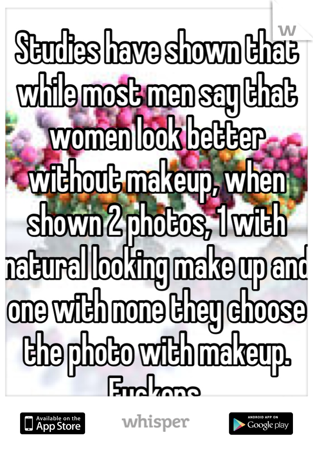 Studies have shown that while most men say that women look better without makeup, when shown 2 photos, 1 with natural looking make up and one with none they choose the photo with makeup. Fuckers.