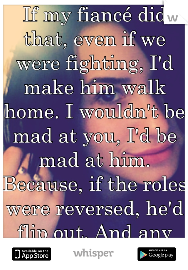 If my fiancé did that, even if we were fighting, I'd make him walk home. I wouldn't be mad at you, I'd be mad at him. Because, if the roles were reversed, he'd flip out. And any other guy would, too.