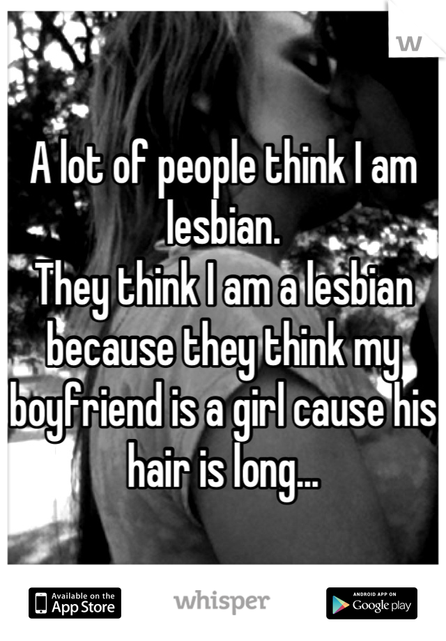 A lot of people think I am lesbian. 
They think I am a lesbian because they think my boyfriend is a girl cause his hair is long...