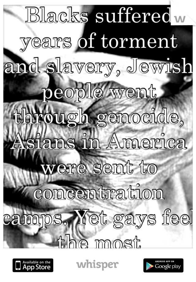 Blacks suffered years of torment and slavery, Jewish people went through genocide, Asians in America were sent to concentration camps. Yet gays feel the most discriminated. I support you, but chill.