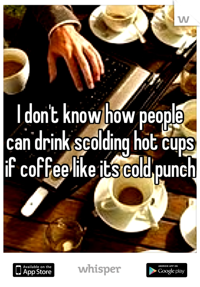 I don't know how people can drink scolding hot cups if coffee like its cold punch