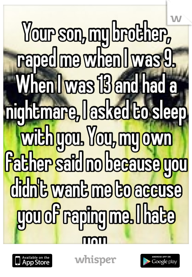 Your son, my brother, raped me when I was 9. When I was 13 and had a nightmare, I asked to sleep with you. You, my own father said no because you didn't want me to accuse you of raping me. I hate you.