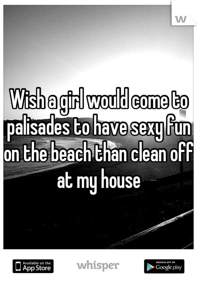 Wish a girl would come to palisades to have sexy fun on the beach than clean off at my house