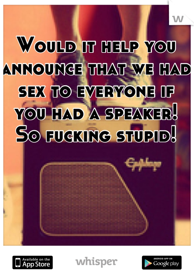 Would it help you announce that we had sex to everyone if you had a speaker! So fucking stupid!