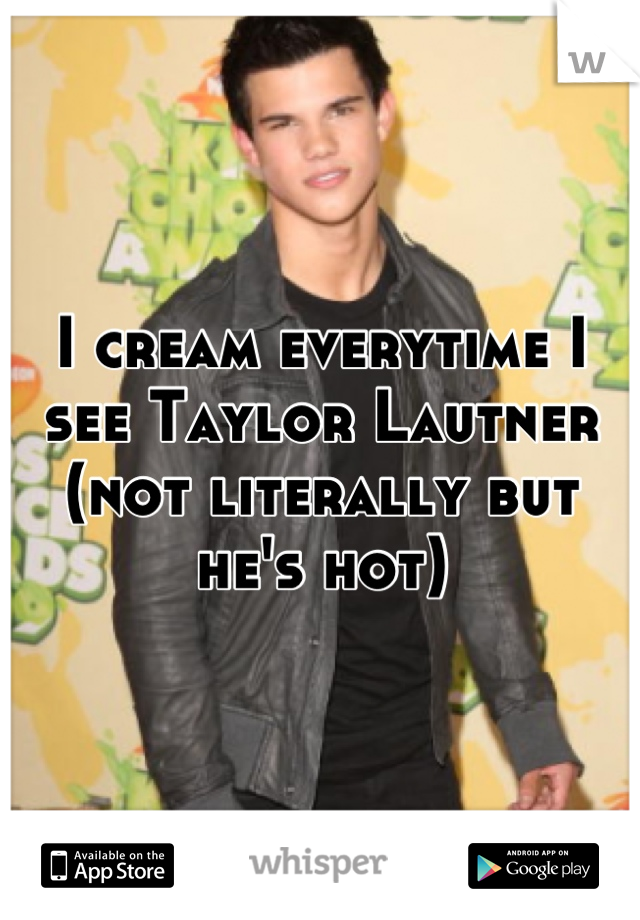 I cream everytime I see Taylor Lautner (not literally but he's hot)