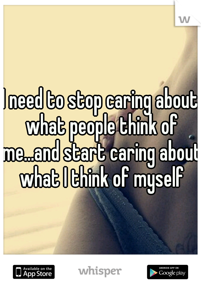 I need to stop caring about what people think of me...and start caring about what I think of myself