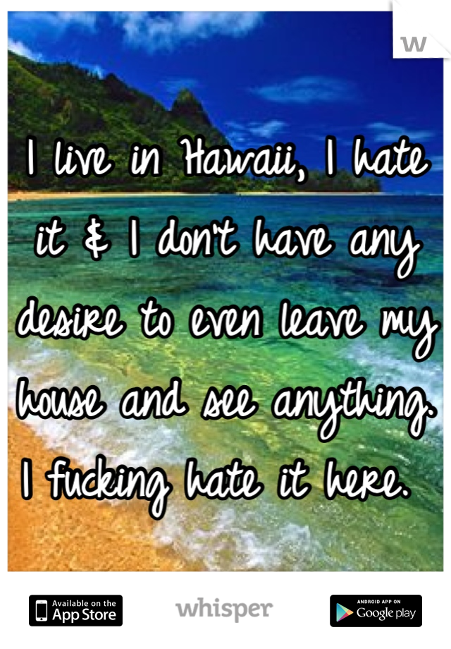 I live in Hawaii, I hate it & I don't have any desire to even leave my house and see anything. I fucking hate it here. 