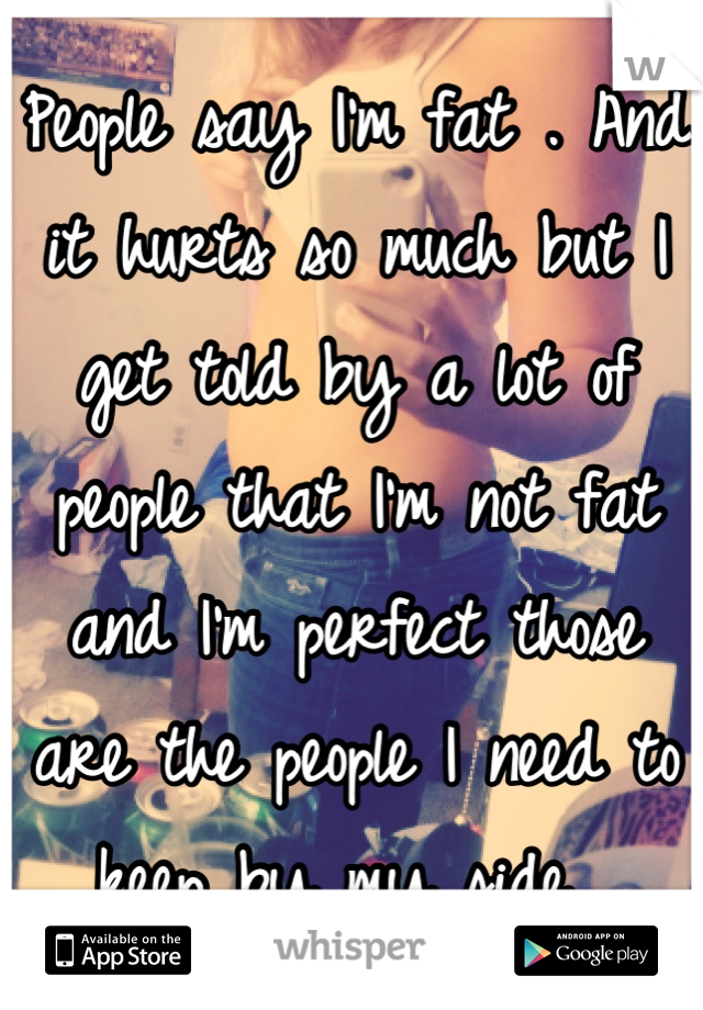 People say I'm fat . And it hurts so much but I get told by a lot of people that I'm not fat and I'm perfect those are the people I need to keep by my side .
