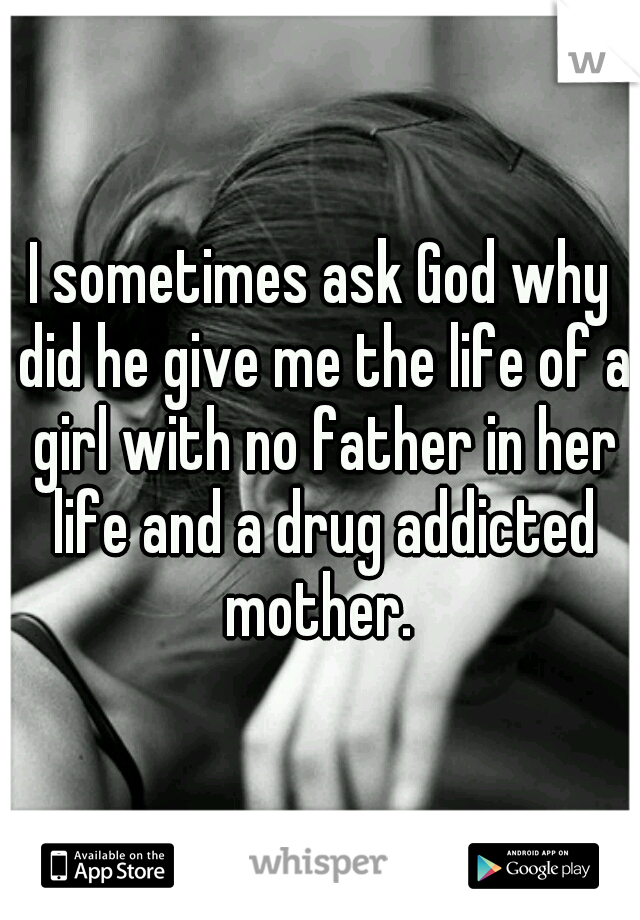I sometimes ask God why did he give me the life of a girl with no father in her life and a drug addicted mother. 