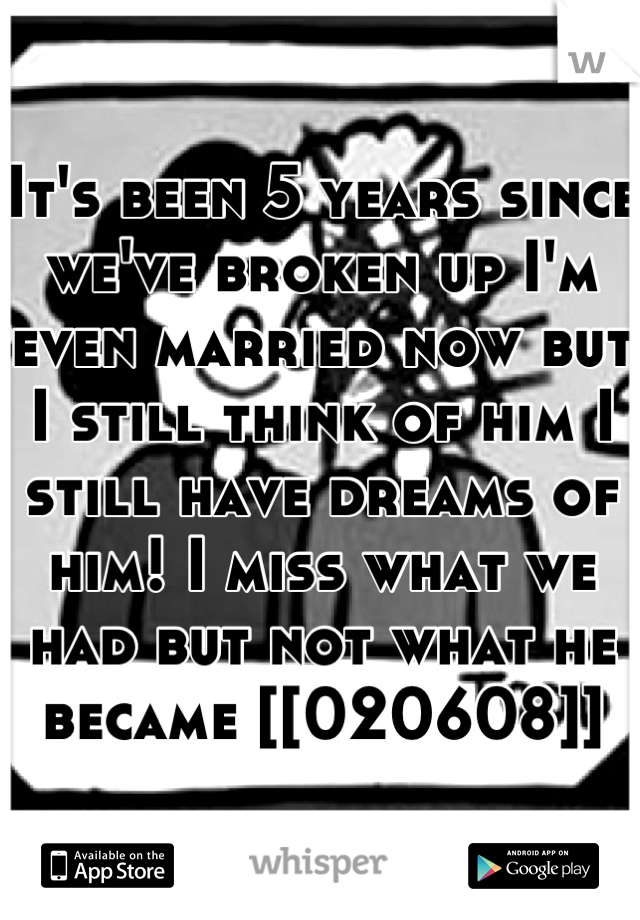 It's been 5 years since we've broken up I'm even married now but I still think of him I still have dreams of him! I miss what we had but not what he became [[020608]]