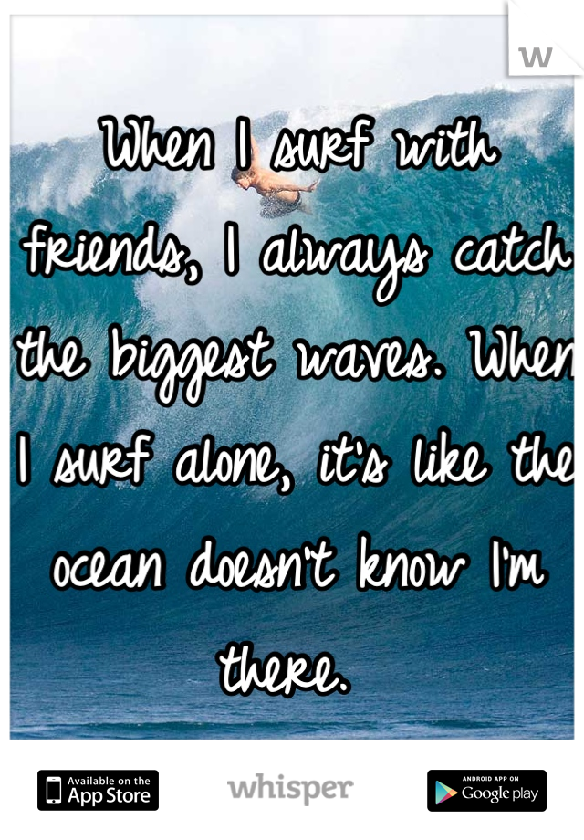 When I surf with friends, I always catch the biggest waves. When I surf alone, it's like the ocean doesn't know I'm there. 
