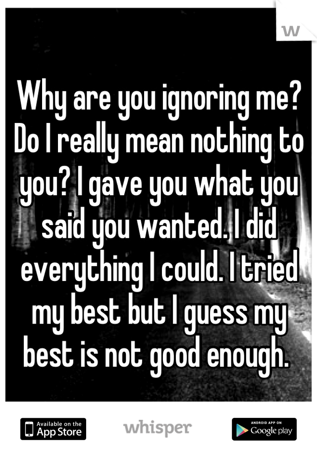 Why are you ignoring me? Do I really mean nothing to you? I gave you what you said you wanted. I did everything I could. I tried my best but I guess my best is not good enough. 