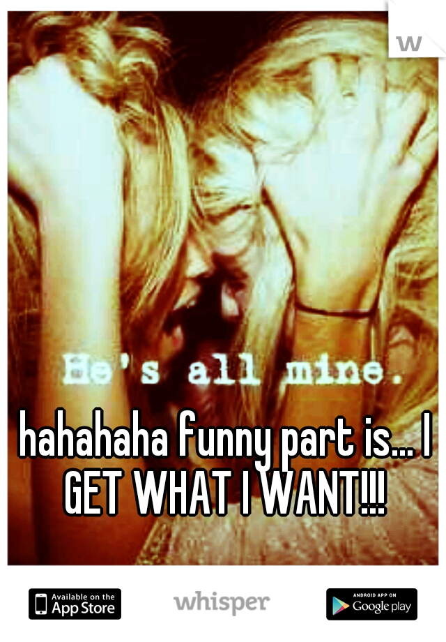 hahahaha funny part is... I GET WHAT I WANT!!! 