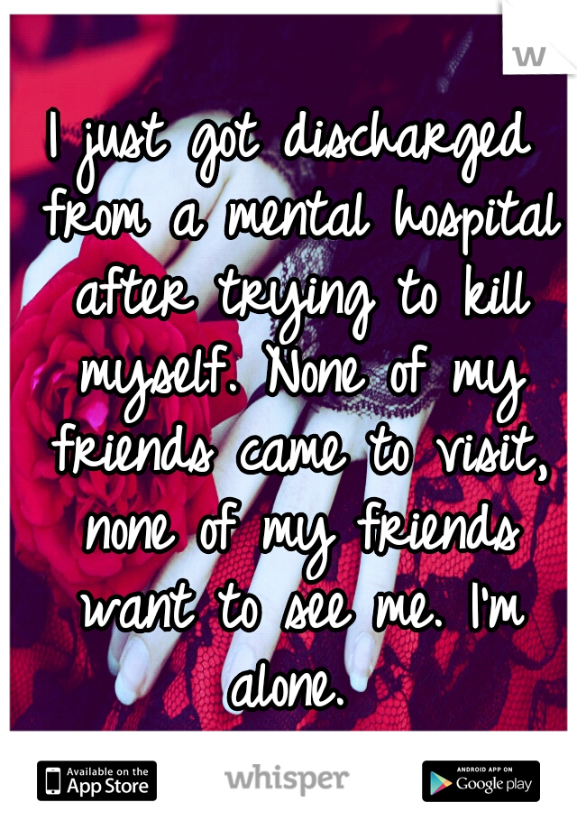I just got discharged from a mental hospital after trying to kill myself. None of my friends came to visit, none of my friends want to see me. I'm alone. 