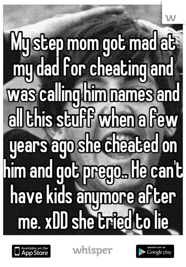 My step mom got mad at my dad for cheating and was calling him names and all this stuff when a few years ago she cheated on him and got prego.. He can't have kids anymore after me. xDD she tried to lie