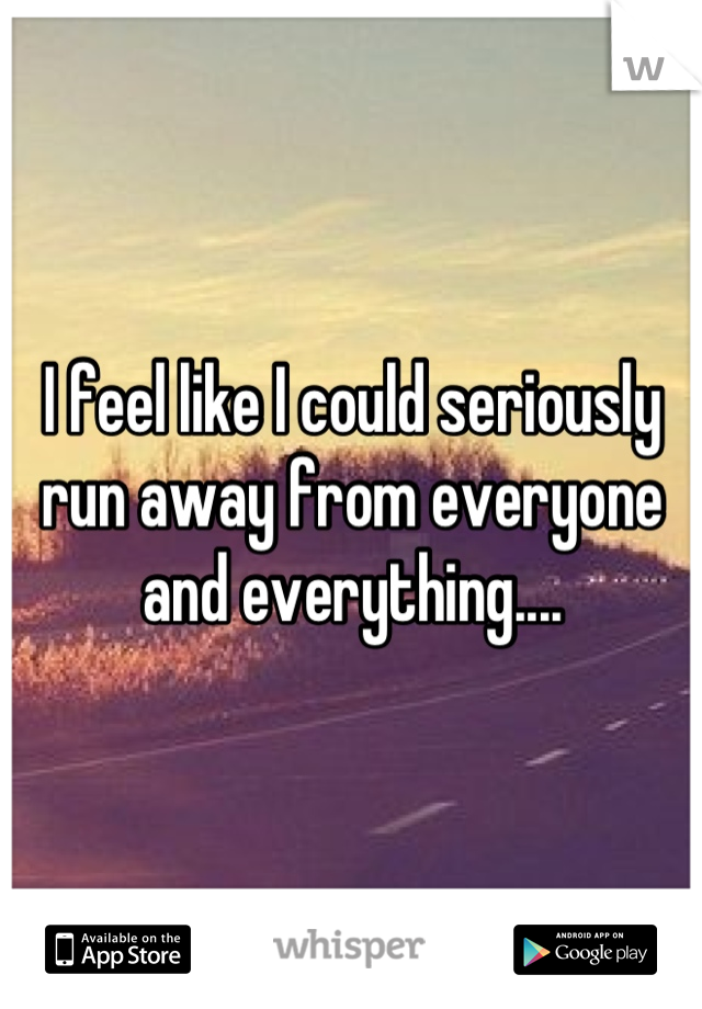 I feel like I could seriously run away from everyone and everything....