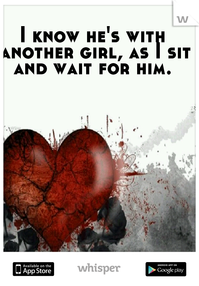 I know he's with another girl, as I sit and wait for him. 