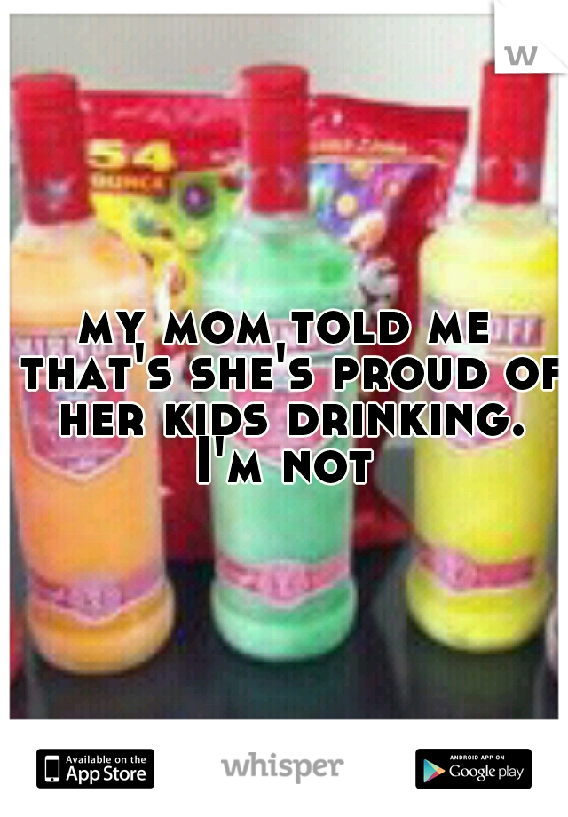 my mom told me that's she's proud of her kids drinking. I'm not 