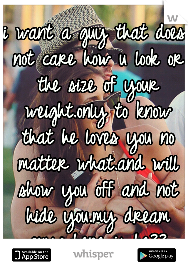 i want a guy that does not care how u look or the size of your weight.only to know that he loves you no matter what.and will show you off and not hide you.my dream guy.where is he??