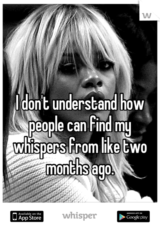 I don't understand how people can find my whispers from like two months ago.