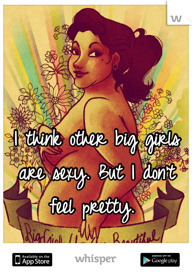 I think other big girls are sexy. But I don't feel pretty. 