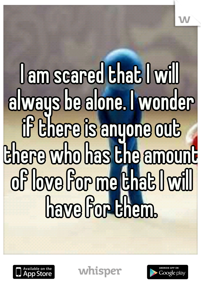 I am scared that I will always be alone. I wonder if there is anyone out there who has the amount of love for me that I will have for them.