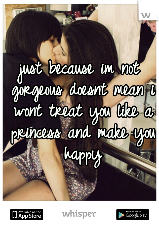just because im not gorgeous doesnt mean i wont treat you like a princess and make you happy