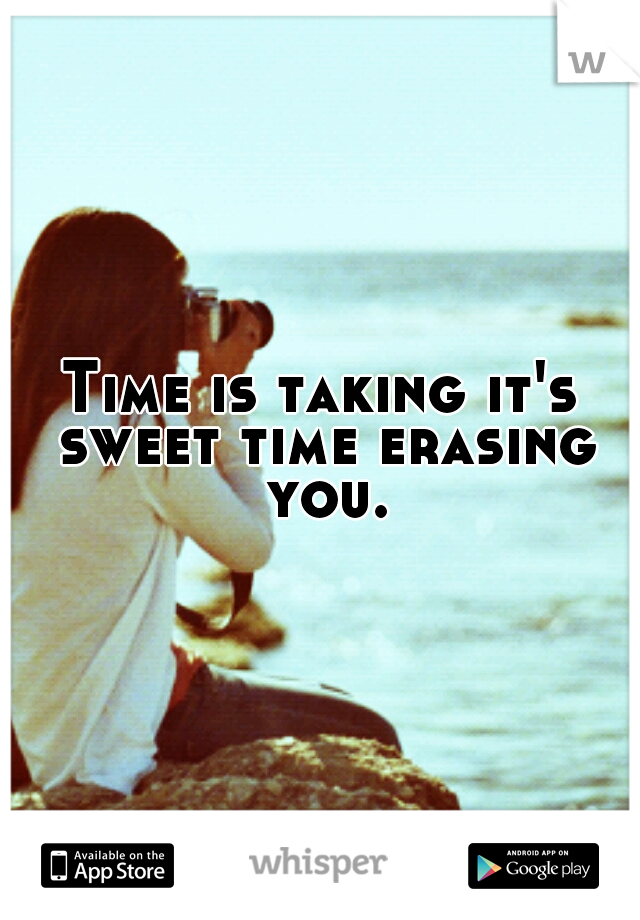 Time is taking it's sweet time erasing you.